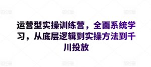 运营型实操训练营，全面系统学习，从底层逻辑到实操方法到千川投放-网创学习资源