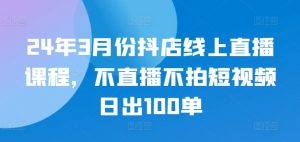 24年3月份抖店线上直播课程，不直播不拍短视频日出100单-网创学习资源