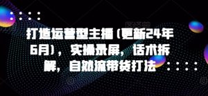打造运营型主播(更新24年7月)，实操录屏，话术拆解，自然流带货打法-网创学习资源