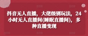 抖音无人直播，大佬级别玩法，24小时无人直播间(睡眠直播间)，多种直播变现【揭秘】-网创学习资源