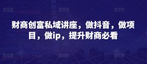 财商创富私域讲座，做抖音，做项目，做ip，提升财商必看-网创学习资源