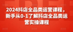 2024抖店全品类运营课程，新手从0-1了解抖店全品类运营实操课程-网创学习资源