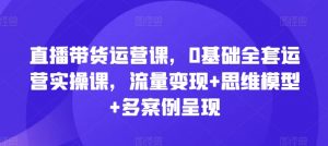 直播带货运营课，0基础全套运营实操课，流量变现+思维模型+多案例呈现-网创学习资源