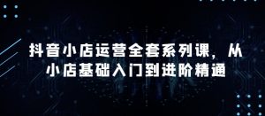 抖音小店运营全套系列课，全新升级，从小店基础入门到进阶精通，系统掌握月销百万小店的核心秘密-网创学习资源