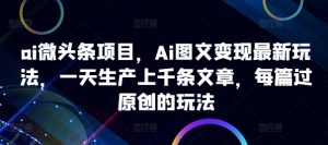ai微头条项目，Ai图文变现最新玩法，一天生产上千条文章，每篇过原创的玩法-网创学习资源