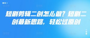 短剧剪辑二创怎么做？短剧二创最新思路，轻松过原创-网创学习资源