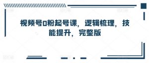 视频号0粉起号课，逻辑梳理，技能提升，完整版-网创学习资源