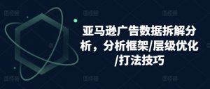亚马逊广告数据拆解分析，分析框架/层级优化/打法技巧-网创学习资源