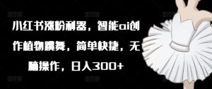 小红书涨粉利器，智能ai创作植物跳舞，简单快捷，无脑操作，日入300+-网创学习资源
