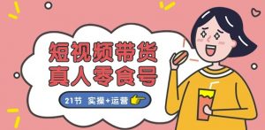 短视频带货&真人零食号：更全面的零食带货教程：21节 实操+运营-网创学习资源