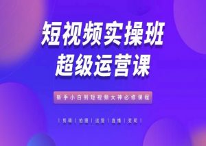 短视频实操班超级运营课，新手小白到短视频大神必修课程-网创学习资源