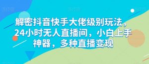 解密抖音快手大佬级别玩法，24小时无人直播间，小白上手神器，多种直播变现【揭秘】-网创学习资源