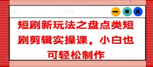 短剧新玩法之盘点类短剧剪辑实操课，小白也可轻松制作-网创学习资源