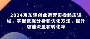 2024京东轻创业运营实操起店课程，掌握数据分析和优化方法，提升店铺流量和转化率-网创学习资源
