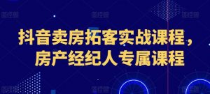 抖音卖房拓客实战课程，房产经纪人专属课程-网创学习资源