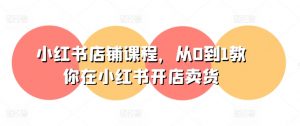 小红书店铺课程，从0到1教你在小红书开店卖货-网创学习资源