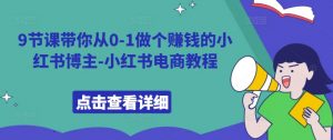 9节课带你从0-1做个赚钱的小红书博主-小红书电商教程-网创学习资源