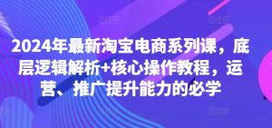 2024年最新淘宝电商系列课，底层逻辑解析+核心操作教程，运营、推广提升能力的必学-网创学习资源