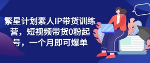 繁星计划素人IP带货训练营，短视频带货0粉起号，一个月即可爆单-网创学习资源