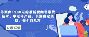 外面卖1980元的最新视频号带货技术，中老年产品，长期稳定项目，每个月几万-网创学习资源