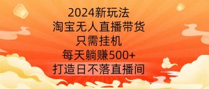 2024新玩法，淘宝无人直播带货，只需挂机，每天躺赚500+ 打造日不落直播间【揭秘】-网创学习资源