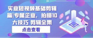 实业短视频基础剪辑篇|专属企业，拍摄10大技巧 剪辑全集-网创学习资源