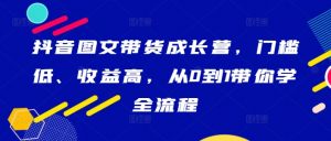 抖音图文带货成长营，门槛低、收益高，从0到1带你学全流程-网创学习资源