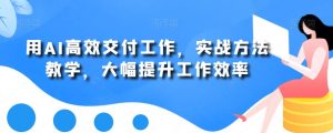 用AI高效交付工作，实战方法教学，大幅提升工作效率-网创学习资源