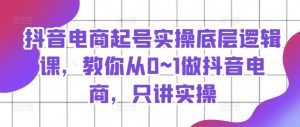 抖音电商起号实操底层逻辑课，教你从0~1做抖音电商，只讲实操-网创学习资源