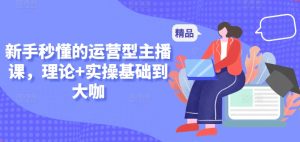新手秒懂的运营型主播课，理论+实操基础到大咖-网创学习资源