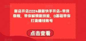 2024最新快手开店+带货教程，带你解锁新技能，0基础带你打造赚钱账号-网创学习资源