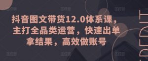 抖音图文带货12.0体系课，主打全品类运营，快速出单拿结果，高效做账号-网创学习资源