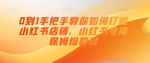0到1手把手教你如何打爆小红书店铺，小红书电商保姆级教程-网创学习资源