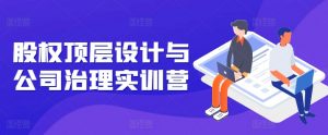 股权顶层设计与公司治理实训营，补全股权短板/守住控制权底线/熟悉4大注册信息/规避3大法律风险-网创学习资源