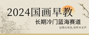 2024国画早教，长期冷门蓝海赛道【揭秘】-网创学习资源