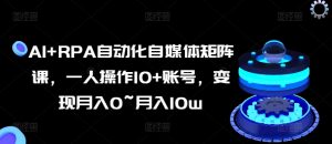 AI+RPA自动化自媒体矩阵课，一人操作10+账号，变现月入0~月入10w-网创学习资源