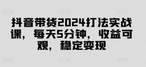 抖音带货2024打法实战课，每天5分钟，收益可观，稳定变现【揭秘】-网创学习资源