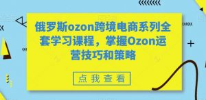 俄罗斯ozon跨境电商系列全套学习课程，掌握Ozon运营技巧和策略-网创学习资源