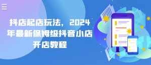 抖店起店玩法，2024年最新保姆级抖音小店开店教程-网创学习资源