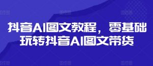 抖音AI图文教程，零基础玩转抖音AI图文带货-网创学习资源