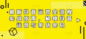 最新抖音运营全流程实战指南，解锁抖音运营与带货密码-网创学习资源