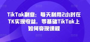 TikTok副业：每天利用2小时在TK实现收益，零基础TikTok上如何变现课程-网创学习资源