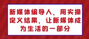 新媒体编导人，用实操定义结果，让新媒体成为生活的一部分-网创学习资源