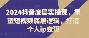 2024抖音底层实操课，​重塑短视频底层逻辑，打造个人ip变现-网创学习资源