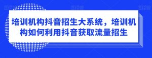 培训机构抖音招生大系统，培训机构如何利用抖音获取流量招生-网创学习资源