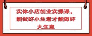 实体小店创业实操课，能做好小生意才能做好大生意-网创学习资源