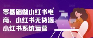 零基础做小红书电商，小红书无货源，小红书系统运营-网创学习资源