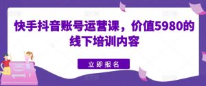 快手抖音账号运营课，价值5980的线下培训内容-网创学习资源