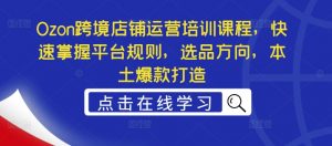 Ozon跨境店铺运营培训课程，快速掌握平台规则，选品方向，本土爆款打造-网创学习资源