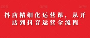 抖店精细化运营课，从开店到抖音运营全流程-网创学习资源